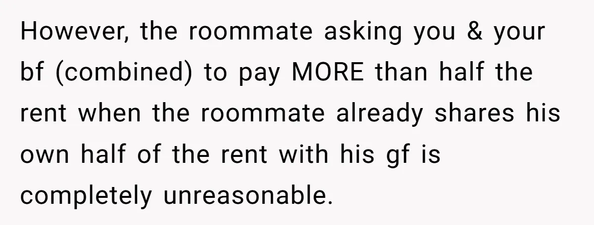 However, the roommate asking you & your bf (combined) to pay MORE than half the rent when the roommate already shares his own half of the rent with his gf...