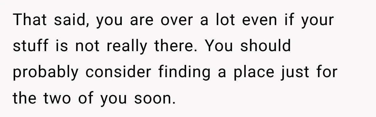 That said, you are over a lot even if your stuff is not really there. You should probably consider finding a place just for the two of you soon.