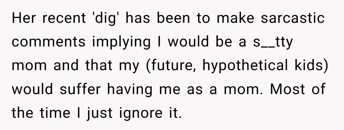 Her recent 'dig' has been to make sarcastic comments implying I would be a s__tty mom and that my (future, hypothetical kids) would suffer having me as a mom. Most...