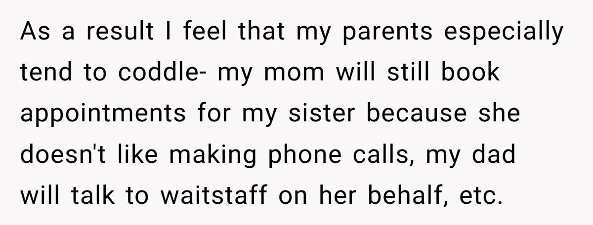 As a result I feel that my parents especially tend to coddle- my mom will still book appointments for my sister because she doesn't like making phone calls, my dad...