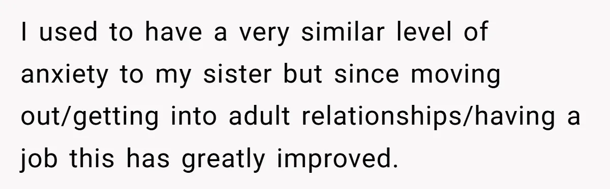 I used to have a very similar level of anxiety to my sister but since moving out/getting into adult relationships/having a job this has greatly improved.