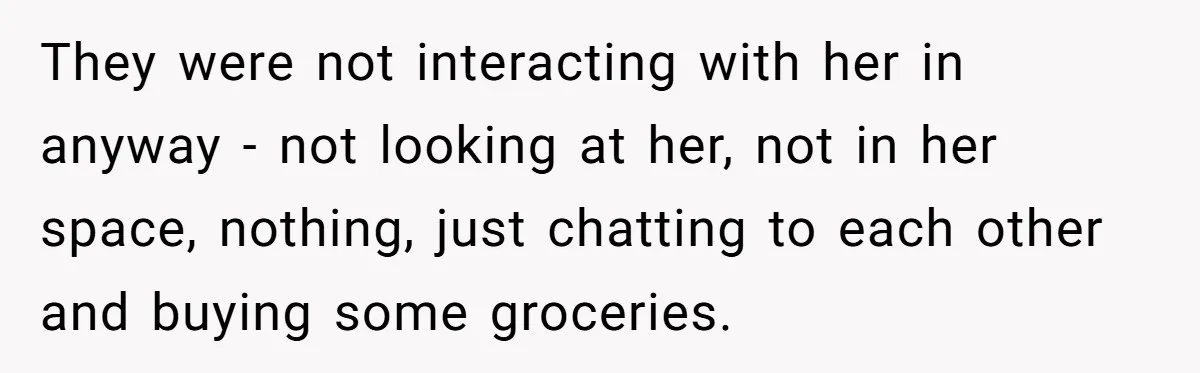 They were not interacting with her in anyway - not looking at her, not in her space, nothing, just chatting to each other and buying some groceries.