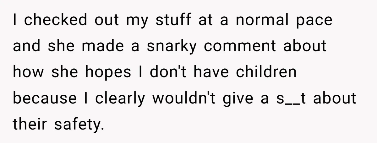 I checked out my stuff at a normal pace and she made a snarky comment about how she hopes I don't have children because I clearly wouldn't give a s__t...