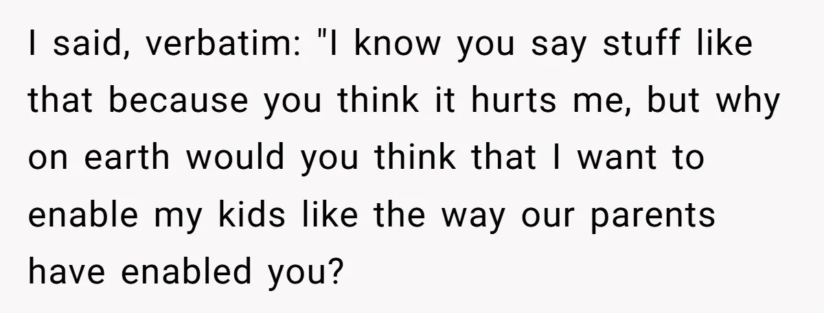 I said, verbatim: "I know you say stuff like that because you think it hurts me, but why on earth would you think that I want to enable my kids...