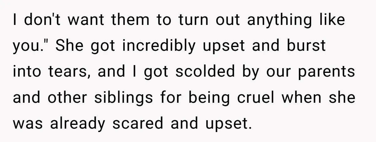 I don't want them to turn out anything like you." She got incredibly upset and burst into tears, and I got scolded by our parents and other siblings for being...