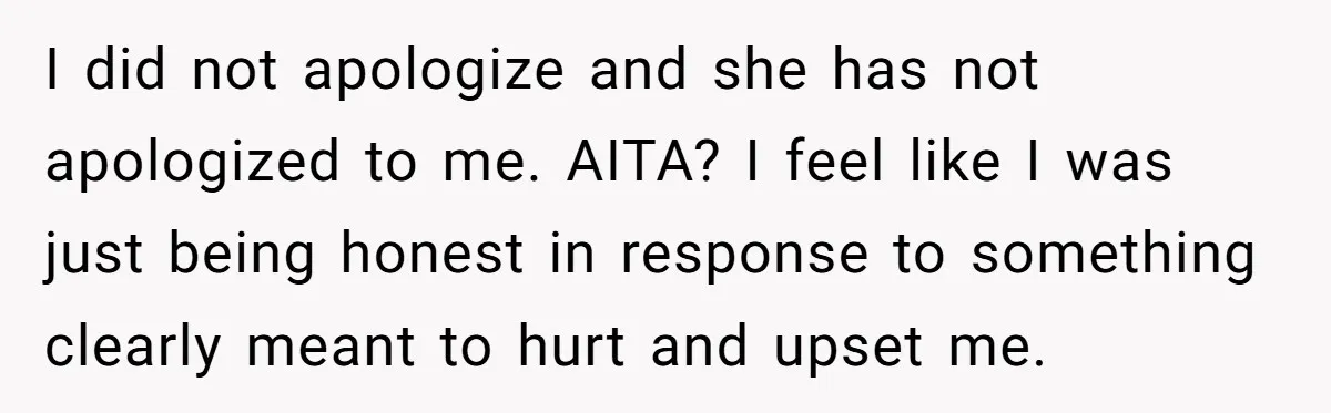 I did not apologize and she has not apologized to me. AITA? I feel like I was just being honest in response to something clearly meant to hurt and upset...