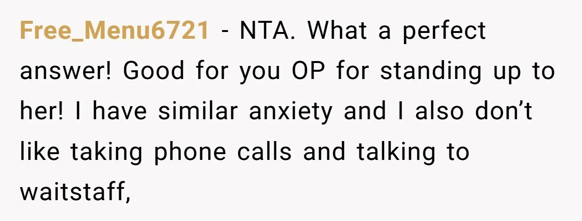 Free_Menu6721 − NTA. What a perfect answer! Good for you OP for standing up to her! I have similar anxiety and I also don’t like taking phone calls and talking...