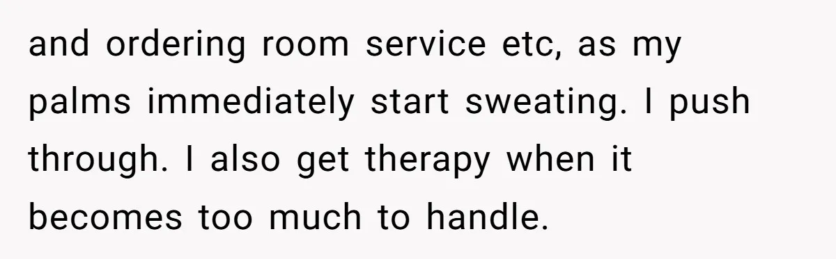 and ordering room service etc, as my palms immediately start sweating. I push through. I also get therapy when it becomes too much to handle.