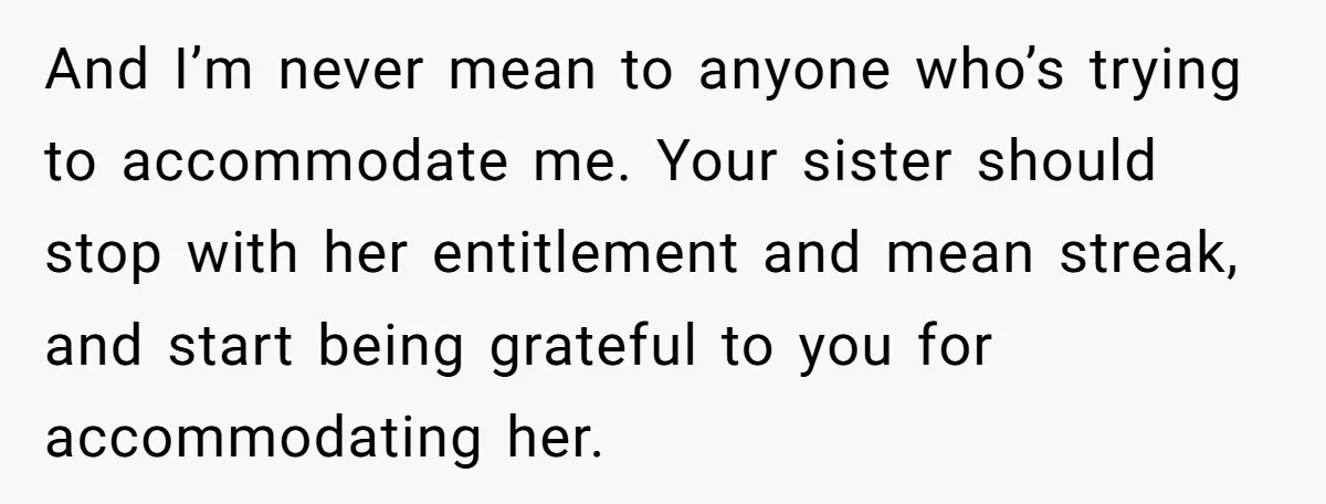 And I’m never mean to anyone who’s trying to accommodate me. Your sister should stop with her entitlement and mean streak, and start being grateful to you for accommodating her.