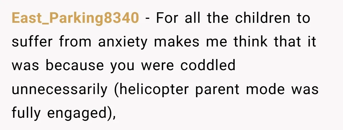 East_Parking8340 − For all the children to suffer from anxiety makes me think that it was because you were coddled unnecessarily (helicopter parent mode was fully engaged),