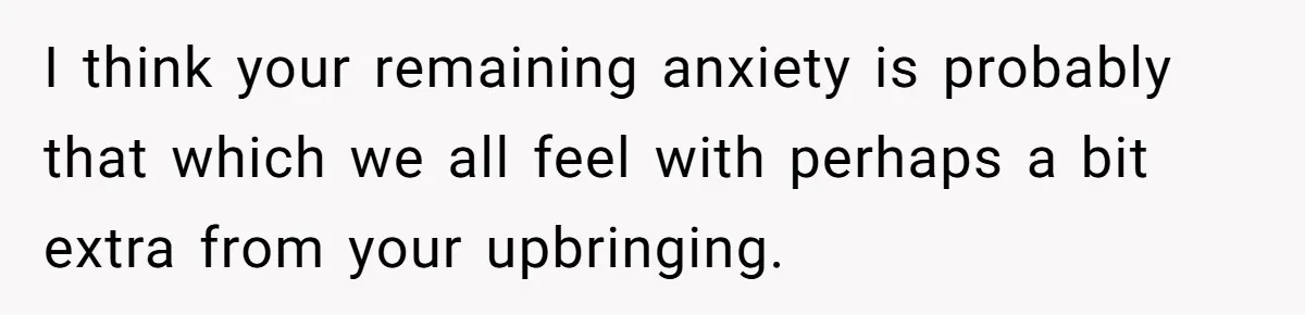 I think your remaining anxiety is probably that which we all feel with perhaps a bit extra from your upbringing.