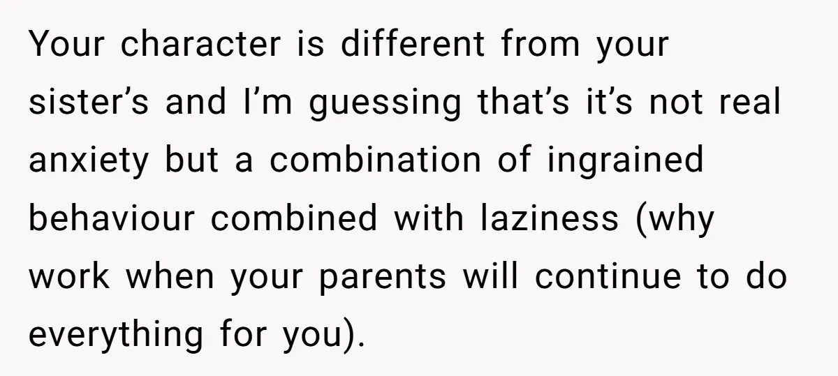 Your character is different from your sister’s and I’m guessing that’s it’s not real anxiety but a combination of ingrained behaviour combined with laziness (why work when your parents will...