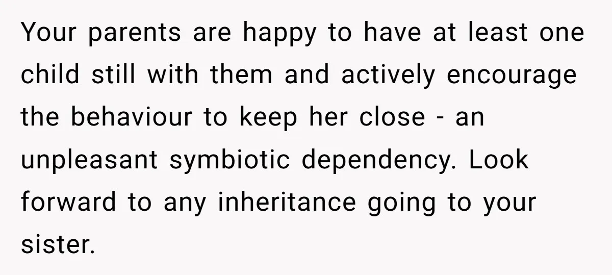 Your parents are happy to have at least one child still with them and actively encourage the behaviour to keep her close - an unpleasant symbiotic dependency. Look forward to...