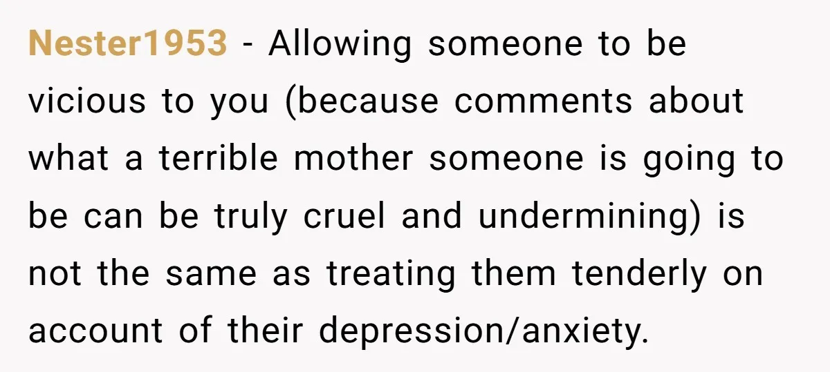 Nester1953 − Allowing someone to be vicious to you (because comments about what a terrible mother someone is going to be can be truly cruel and undermining) is not the...