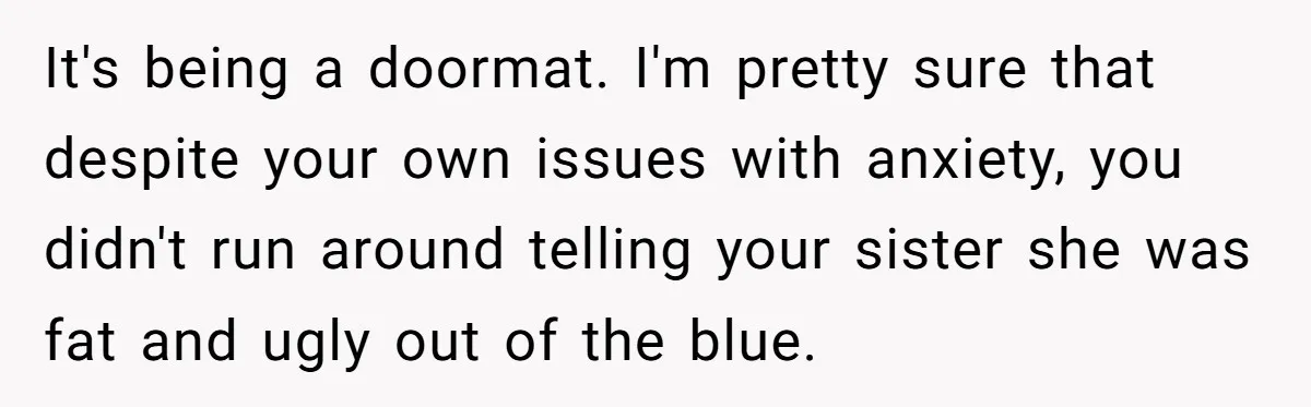 It's being a doormat. I'm pretty sure that despite your own issues with anxiety, you didn't run around telling your sister she was fat and ugly out of the blue.