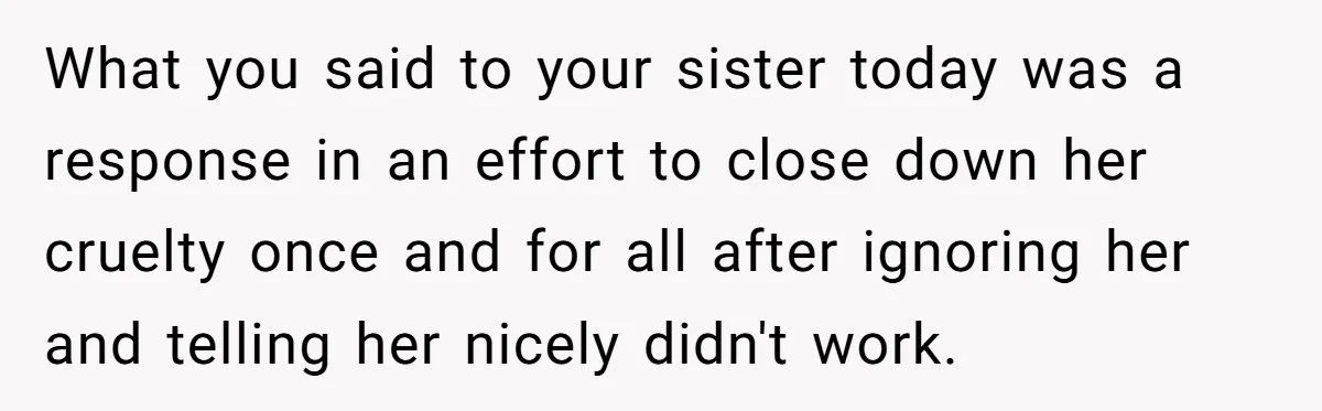 What you said to your sister today was a response in an effort to close down her cruelty once and for all after ignoring her and telling her nicely didn't...