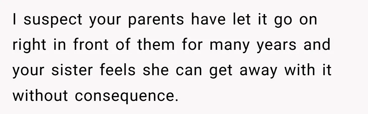 I suspect your parents have let it go on right in front of them for many years and your sister feels she can get away with it without consequence.