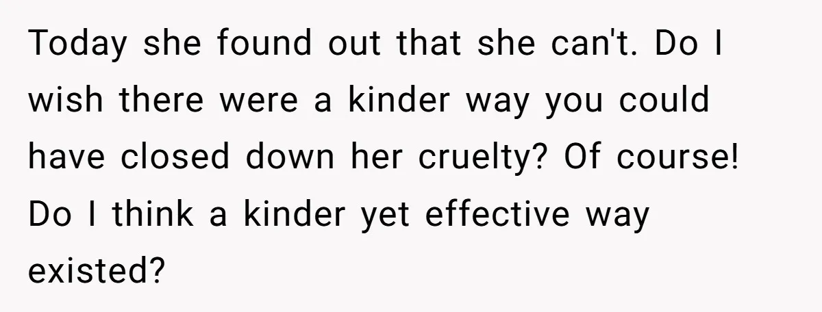 Today she found out that she can't. Do I wish there were a kinder way you could have closed down her cruelty? Of course! Do I think a kinder yet...