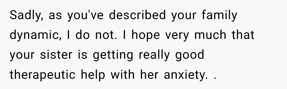 Sadly, as you've described your family dynamic, I do not. I hope very much that your sister is getting really good therapeutic help with her anxiety. .