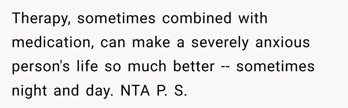 Therapy, sometimes combined with medication, can make a severely anxious person's life so much better -- sometimes night and day. NTA P. S.