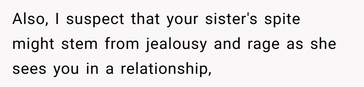 Also, I suspect that your sister's spite might stem from jealousy and rage as she sees you in a relationship,