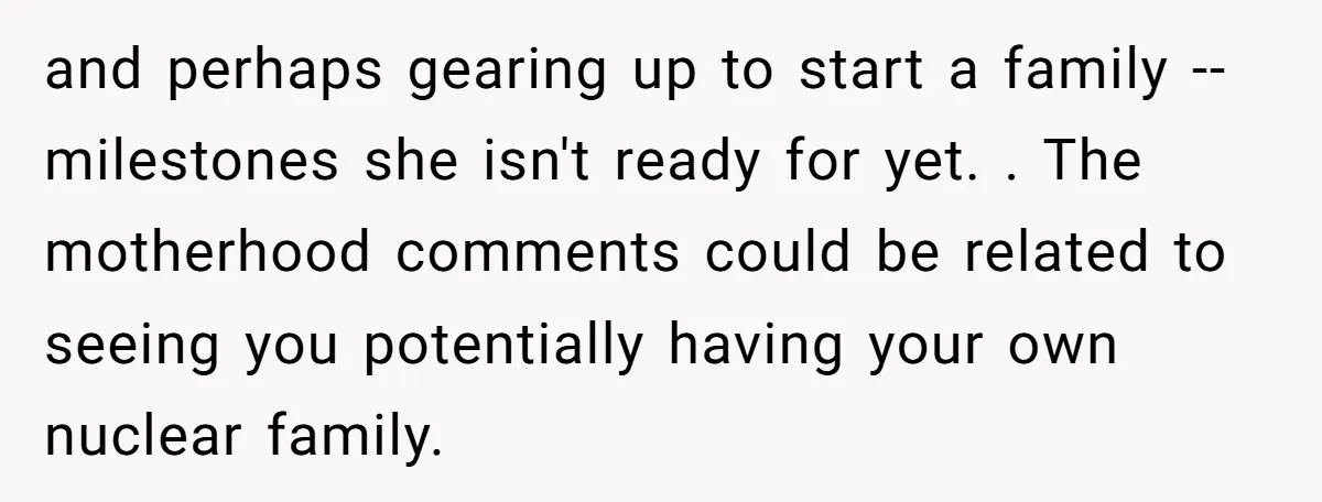 and perhaps gearing up to start a family -- milestones she isn't ready for yet. . The motherhood comments could be related to seeing you potentially having your own nuclear...