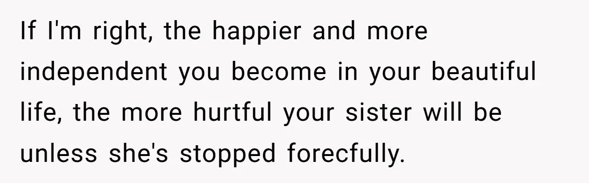 If I'm right, the happier and more independent you become in your beautiful life, the more hurtful your sister will be unless she's stopped forecfully.