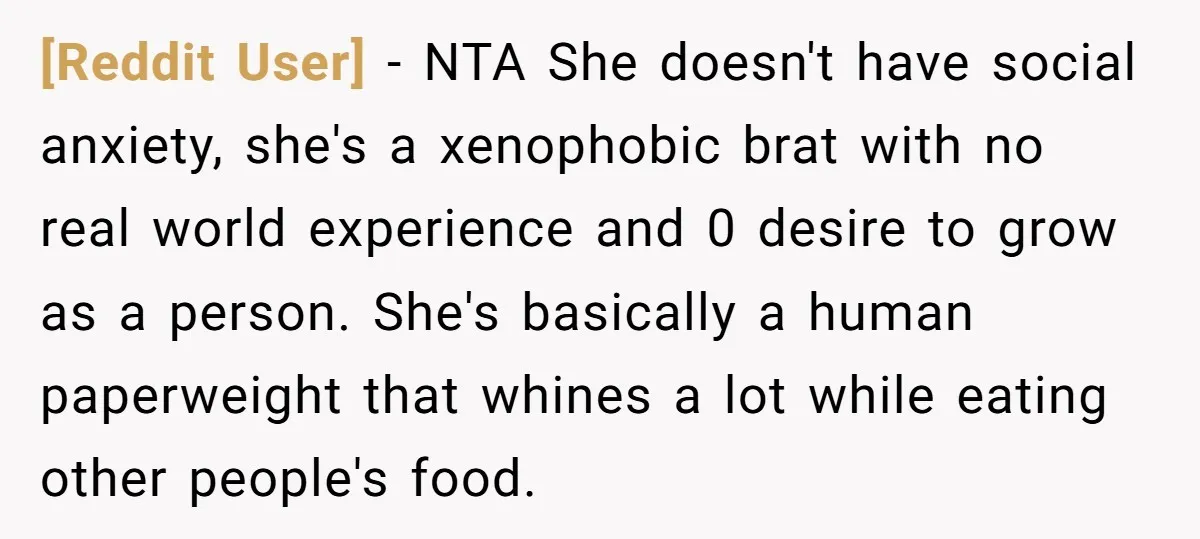 [Reddit User] − NTA She doesn't have social anxiety, she's a xenophobic brat with no real world experience and 0 desire to grow as a person. She's basically a human...
