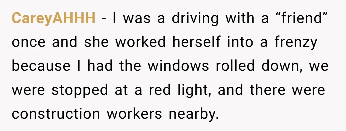 CareyAHHH − I was a driving with a “friend” once and she worked herself into a frenzy because I had the windows rolled down, we were stopped at a red...