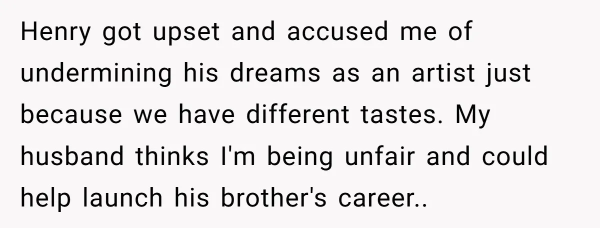 Henry got upset and accused me of undermining his dreams as an artist just because we have different tastes. My husband thinks I'm being unfair and could help launch his...