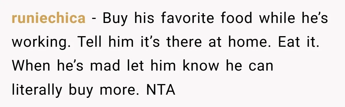 runiechica − Buy his favorite food while he’s working. Tell him it’s there at home. Eat it. When he’s mad let him know he can literally buy more. NTA