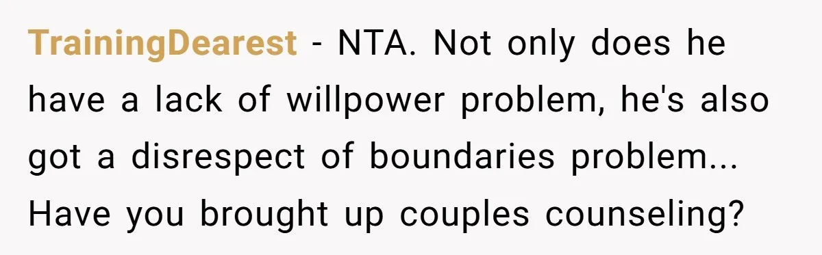 TrainingDearest − NTA. Not only does he have a lack of willpower problem, he's also got a disrespect of boundaries problem... Have you brought up couples counseling?