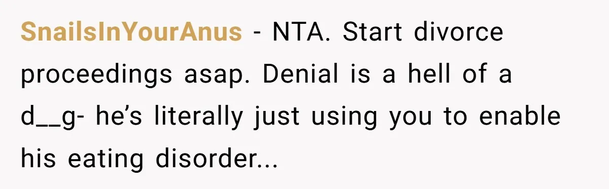 SnailsInYourAnus − NTA. Start divorce proceedings asap. Denial is a hell of a d__g- he’s literally just using you to enable his eating disorder...