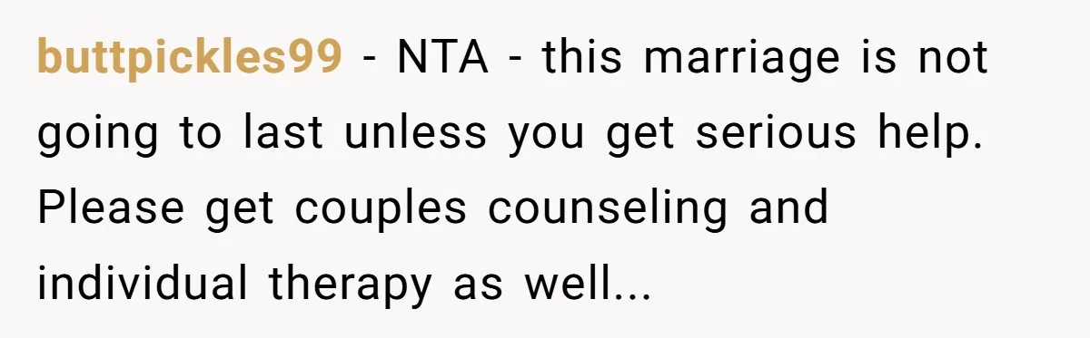 buttpickles99 − NTA - this marriage is not going to last unless you get serious help. Please get couples counseling and individual therapy as well...