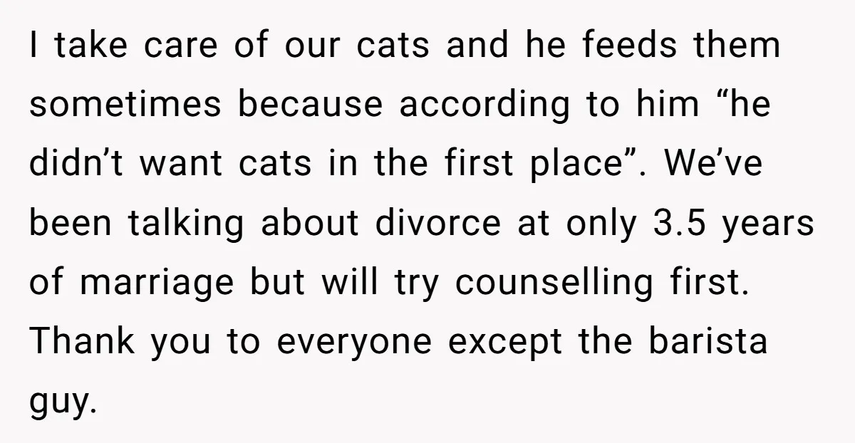 I take care of our cats and he feeds them sometimes because according to him “he didn’t want cats in the first place”. We’ve been talking about divorce at only...