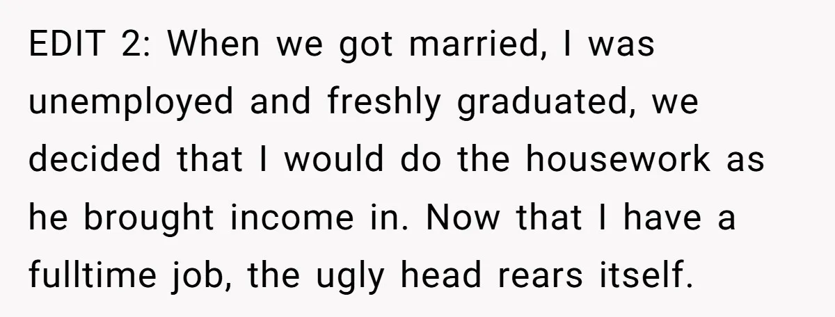 EDIT 2: When we got married, I was unemployed and freshly graduated, we decided that I would do the housework as he brought income in. Now that I have a...