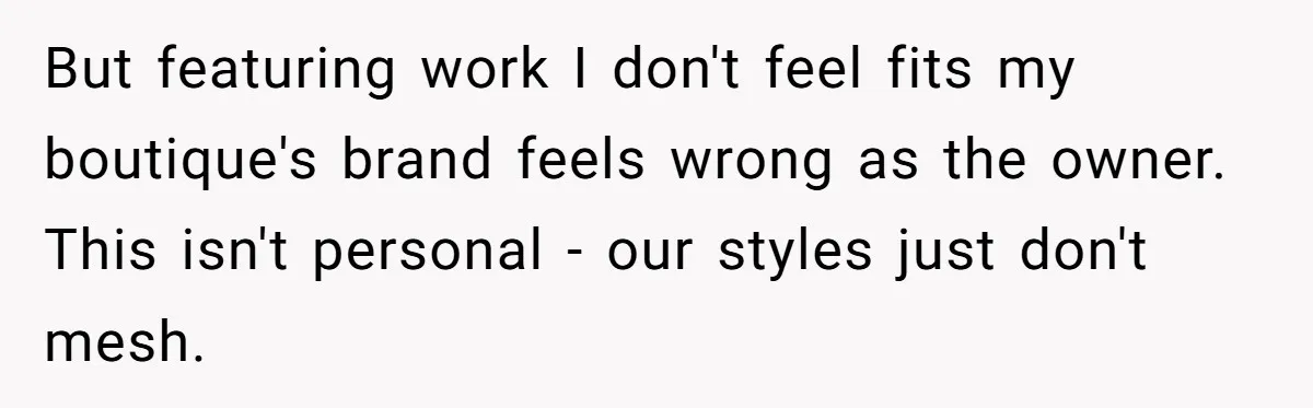 But featuring work I don't feel fits my boutique's brand feels wrong as the owner. This isn't personal - our styles just don't mesh.