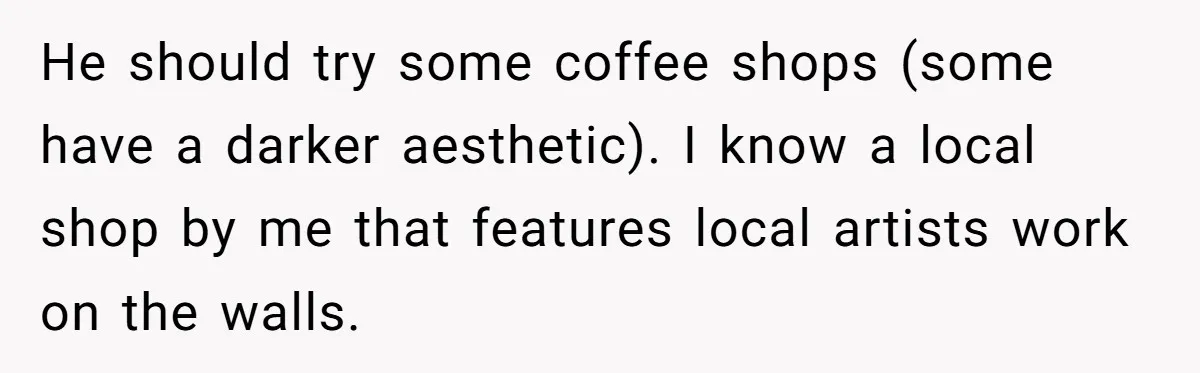 He should try some coffee shops (some have a darker aesthetic). I know a local shop by me that features local artists work on the walls.