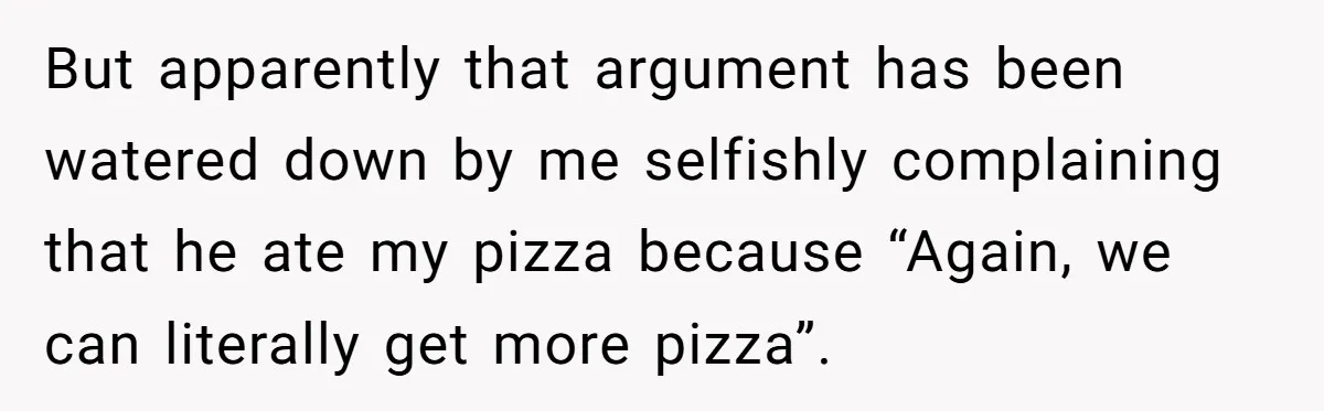 But apparently that argument has been watered down by me selfishly complaining that he ate my pizza because “Again, we can literally get more pizza”.