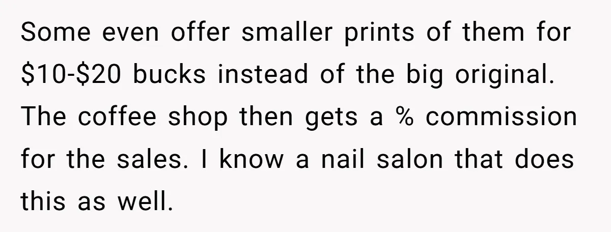 Some even offer smaller prints of them for $10-$20 bucks instead of the big original. The coffee shop then gets a % commission for the sales. I know a nail...