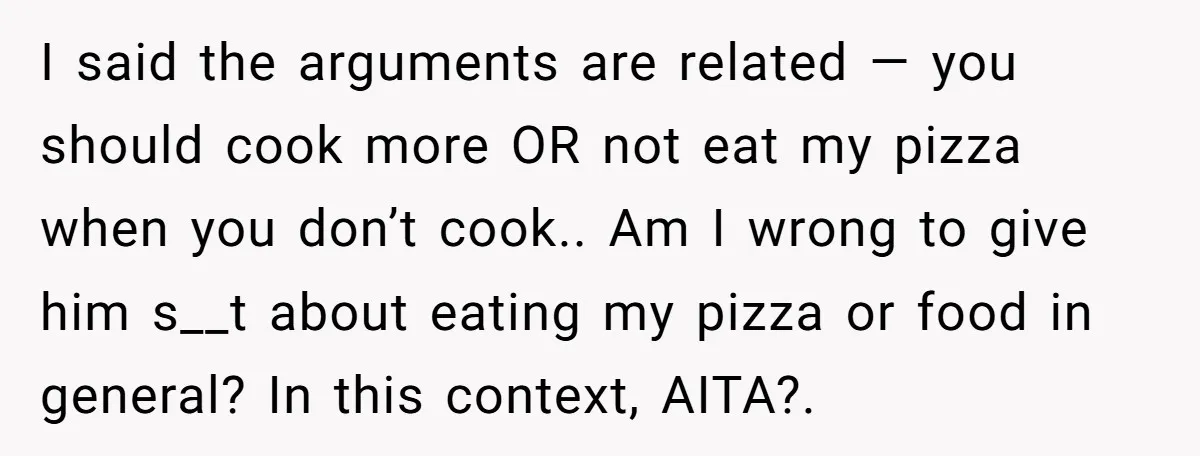 I said the arguments are related — you should cook more OR not eat my pizza when you don’t cook.. Am I wrong to give him s__t about eating my...