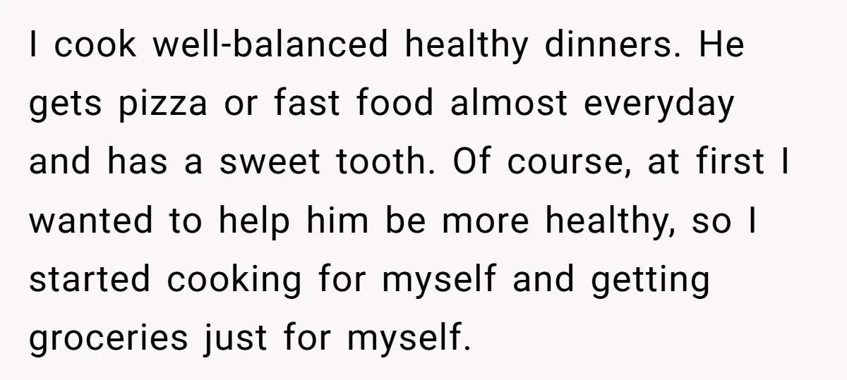 I cook well-balanced healthy dinners. He gets pizza or fast food almost everyday and has a sweet tooth. Of course, at first I wanted to help him be more healthy,...