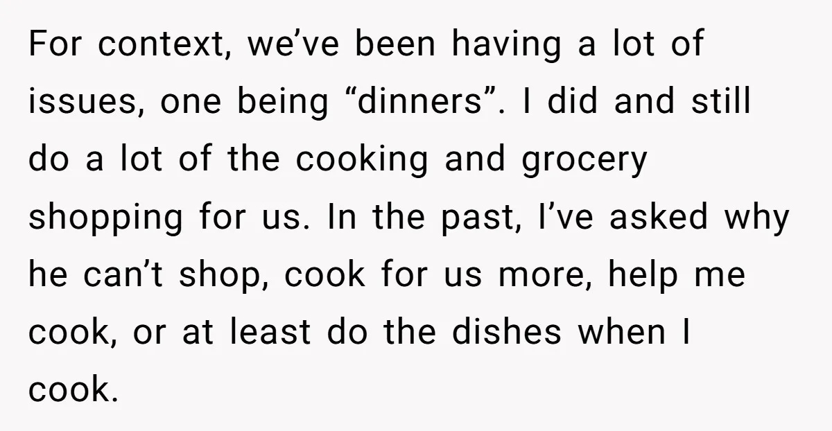 For context, we’ve been having a lot of issues, one being “dinners”. I did and still do a lot of the cooking and grocery shopping for us. In the past,...