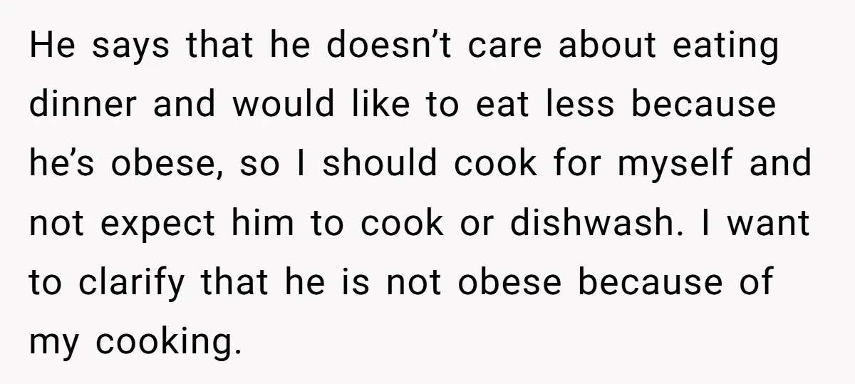 He says that he doesn’t care about eating dinner and would like to eat less because he’s obese, so I should cook for myself and not expect him to cook...