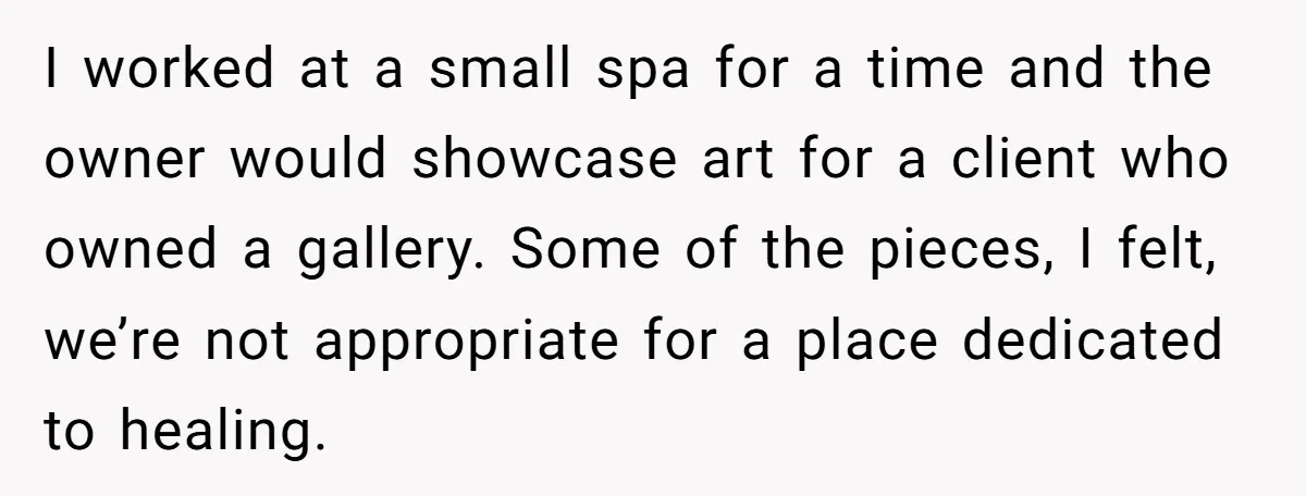 I worked at a small spa for a time and the owner would showcase art for a client who owned a gallery. Some of the pieces, I felt, we’re not...