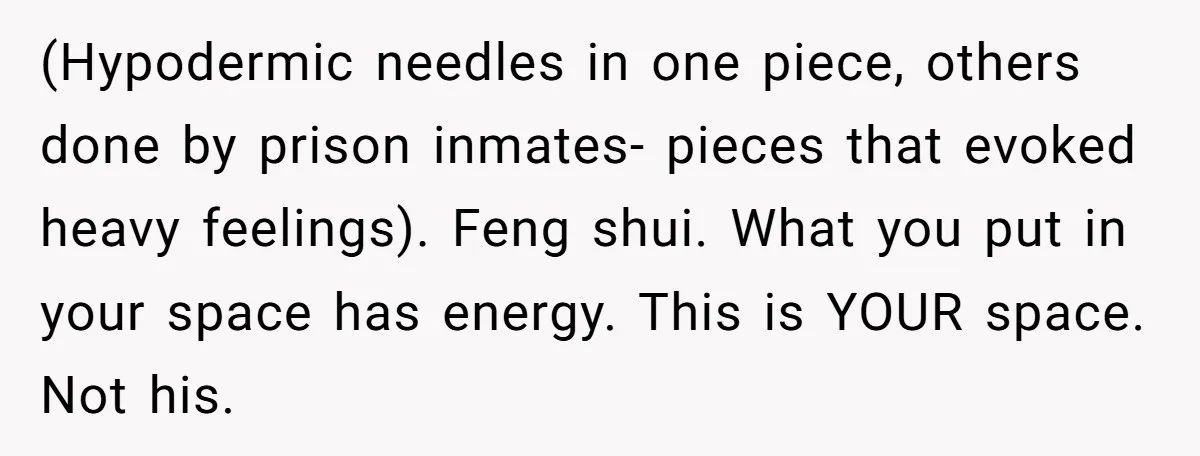 (Hypodermic needles in one piece, others done by prison inmates- pieces that evoked heavy feelings). Feng shui. What you put in your space has energy. This is YOUR space. Not...