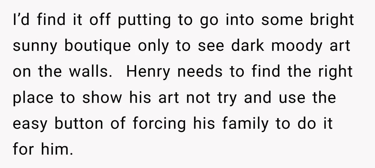 I’d find it off putting to go into some bright sunny boutique only to see dark moody art on the walls. Henry needs to find the right place to show...