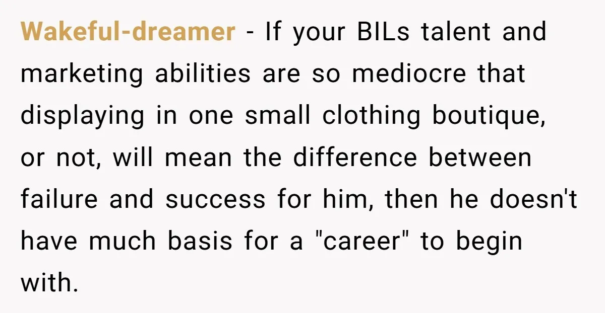 Wakeful-dreamer − If your BILs talent and marketing abilities are so mediocre that displaying in one small clothing boutique, or not, will mean the difference between failure and success for...
