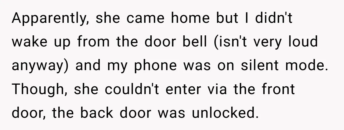 Apparently, she came home but I didn't wake up from the door bell (isn't very loud anyway) and my phone was on silent mode. Though, she couldn't enter via the...