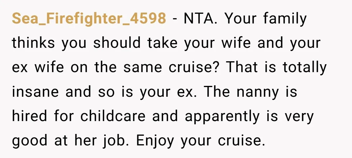 Sea_Firefighter_4598 − NTA. Your family thinks you should take your wife and your ex wife on the same cruise? That is totally insane and so is your ex. The nanny...